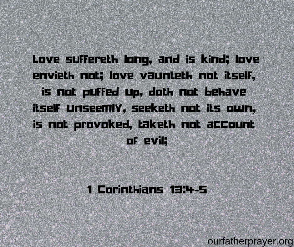 1 Corinthians 13-4-5 Love suffereth long, and is kind; love envieth not; love vaunteth not itself, is not puffed up, 5 doth not behave itself unseemly, seeketh not its own, is not provoked, taketh not account of evil; 