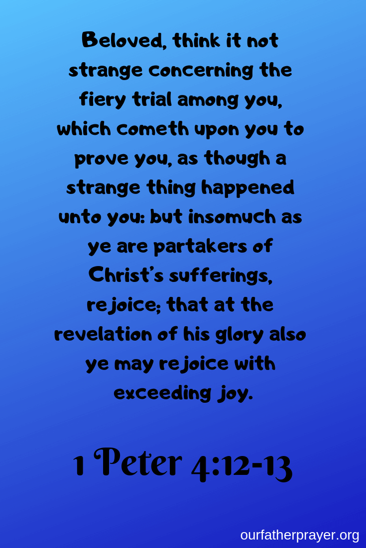 1 Peter 4:12-13 Beloved, think it not strange concerning the fiery trial among you, which cometh upon you to prove you, as though a strange thing happened unto you: but insomuch as ye are partakers of Christ’s sufferings, rejoice; that at the revelation of his glory also ye may rejoice with exceeding joy.