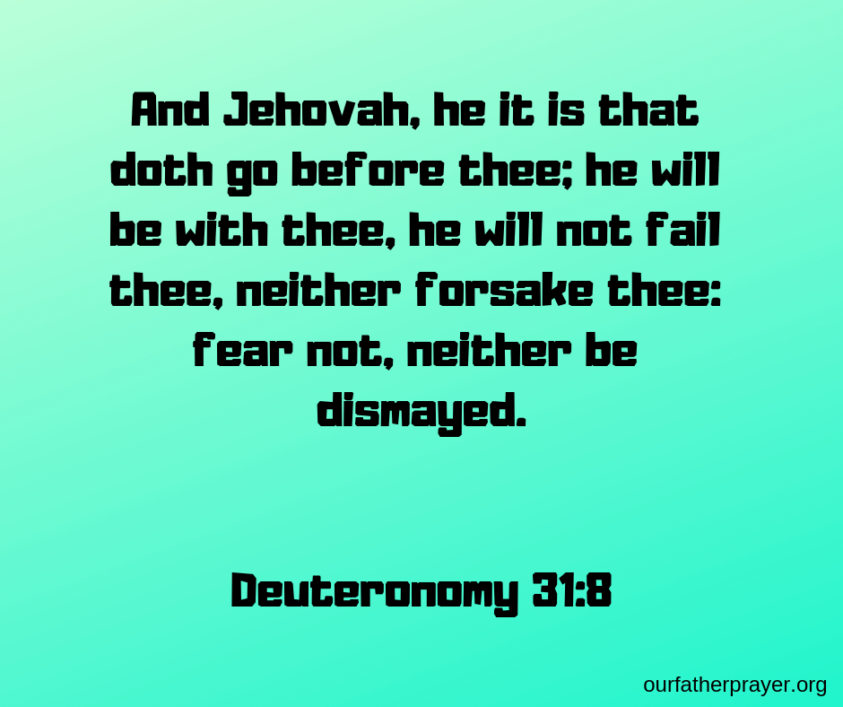 Deuteronomy 31:8 And Jehovah, he it is that doth go before thee; he will be with thee, he will not fail thee, neither forsake thee: fear not, neither be dismayed.