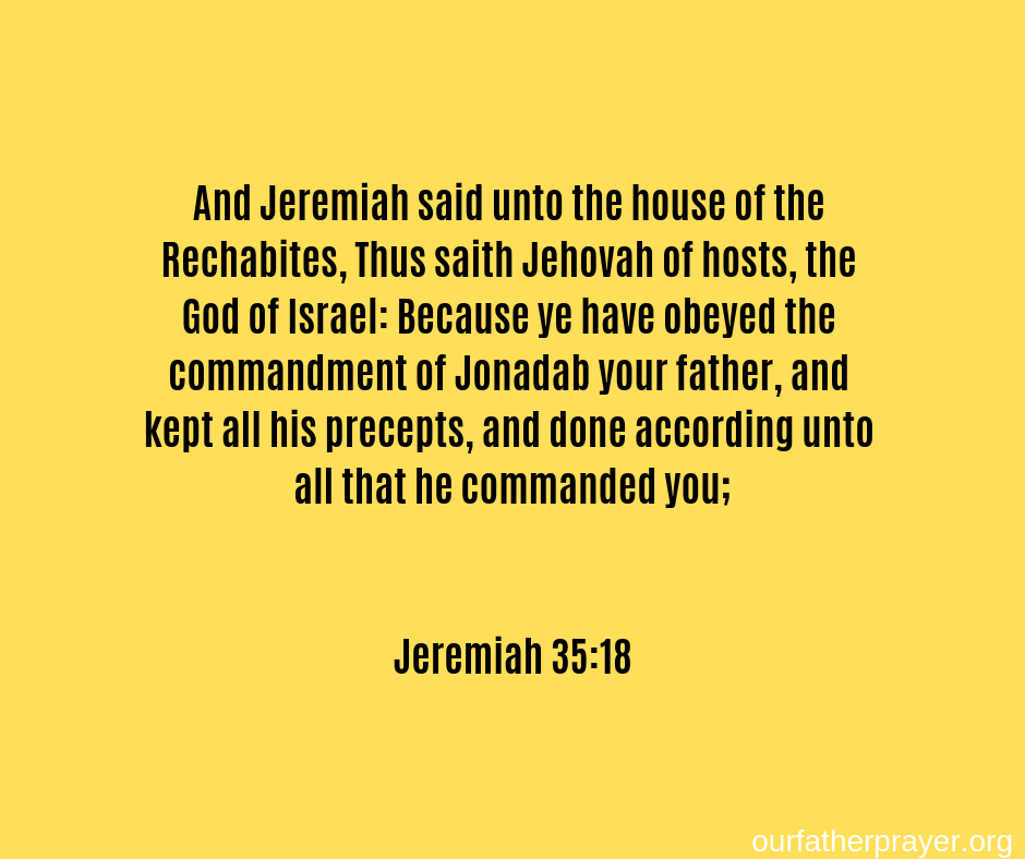 And Jeremiah said unto the house of the Rechabites, Thus saith Jehovah of hosts, the God of Israel: Because ye have obeyed the commandment of Jonadab your father, and kept all his precepts, and done according unto all that he commanded you; Jeremiah 35:18
