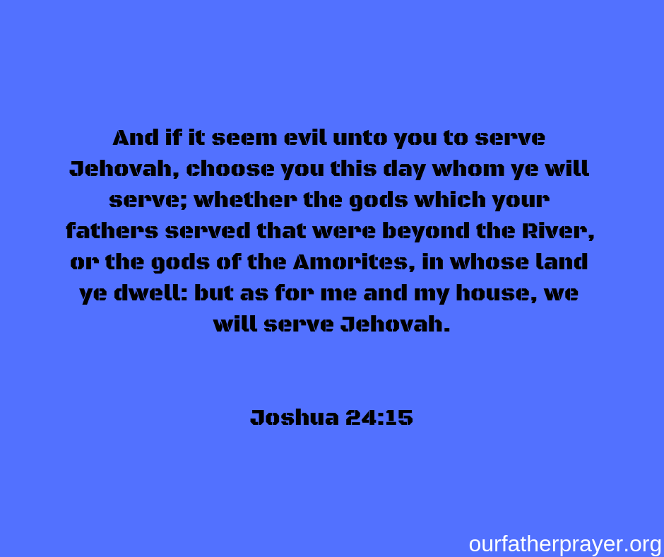 And if it seem evil unto you to serve Jehovah, choose you this day whom ye will serve; whether the gods which your fathers served that were beyond the River, or the gods of the Amorites, in whose land ye dwell: but as for me and my house, we will serve Jehovah. Joshua 24:15