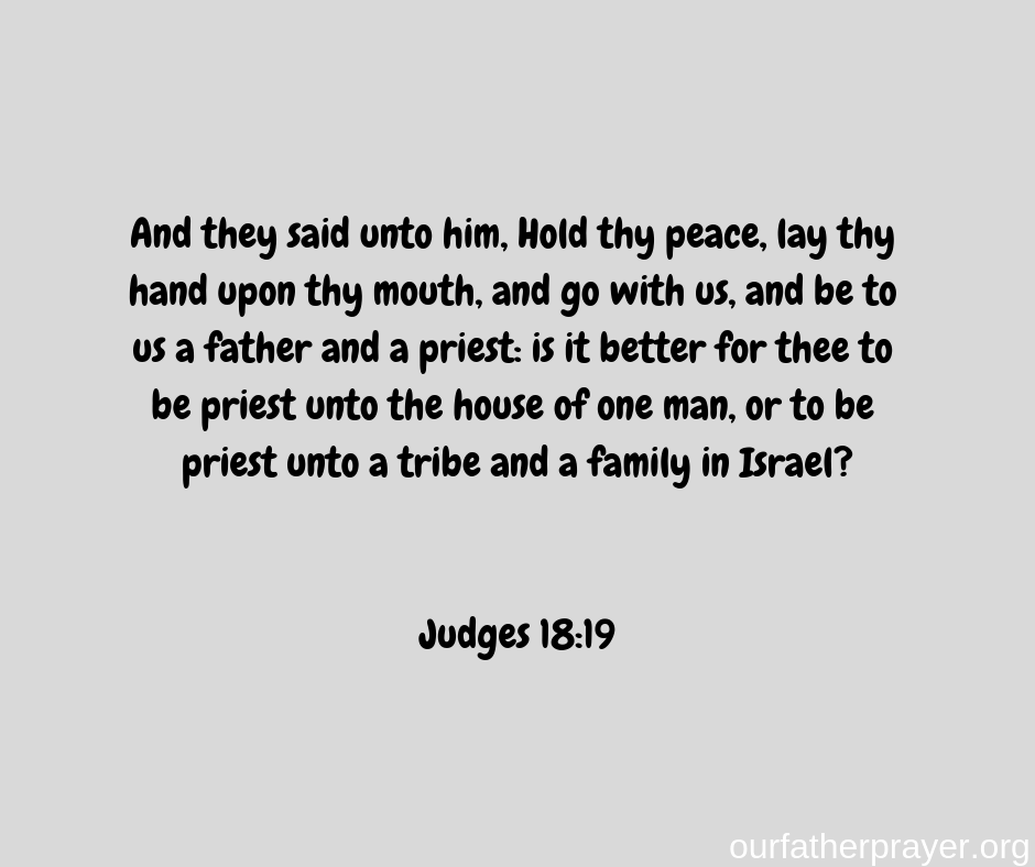 Judges-18-19 And they said unto him, Hold thy peace, lay thy hand upon thy mouth, and go with us, and be to us a father and a priest: is it better for thee to be priest unto the house of one man, or to be priest unto a tribe and a family in Israel?