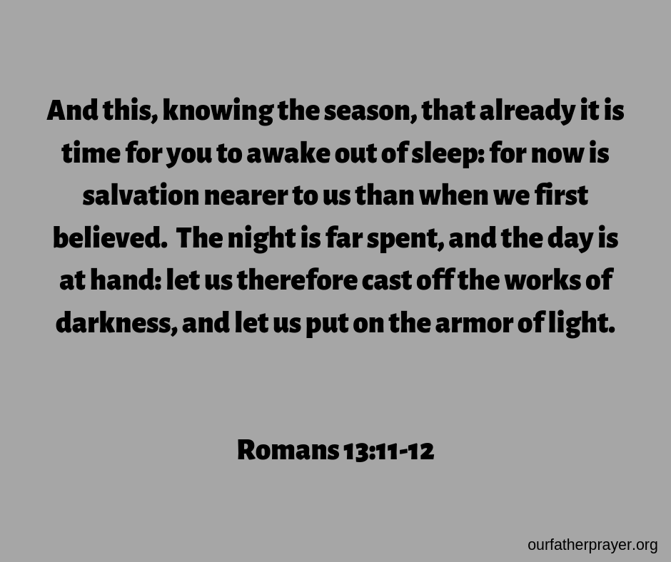 Romans 13:11-12 And this, knowing the season, that already it is time for you to awake out of sleep: for now is salvation nearer to us than when we first believed. The night is far spent, and the day is at hand: let us therefore cast off the works of darkness, and let us put on the armor of light.