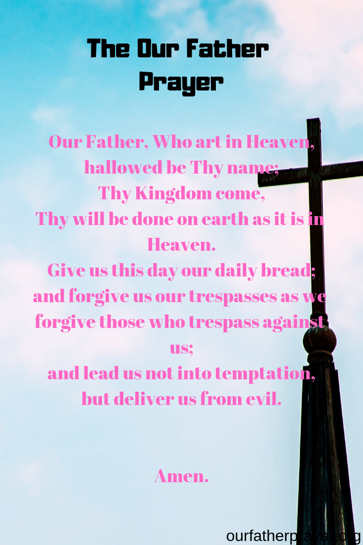 The Our Father Prayer - Our Father, Who art in Heaven, hallowed be Thy name; Thy Kingdom come, Thy will be done on earth as it is in Heaven. Give us this day our daily bread; and forgive us our trespasses as we forgive those who trespass against us; and lead us not into temptation, but deliver us from evil. Amen.